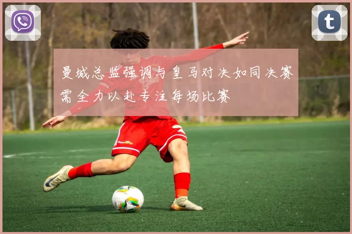 曼城总监强调与皇马对决如同决赛需全力以赴专注每场比赛