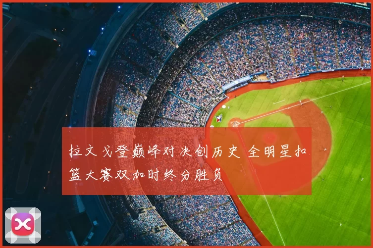 拉文戈登巅峰对决创历史 全明星扣篮大赛双加时终分胜负