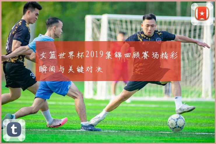 女篮世界杯2019集锦回顾赛场精彩瞬间与关键对决