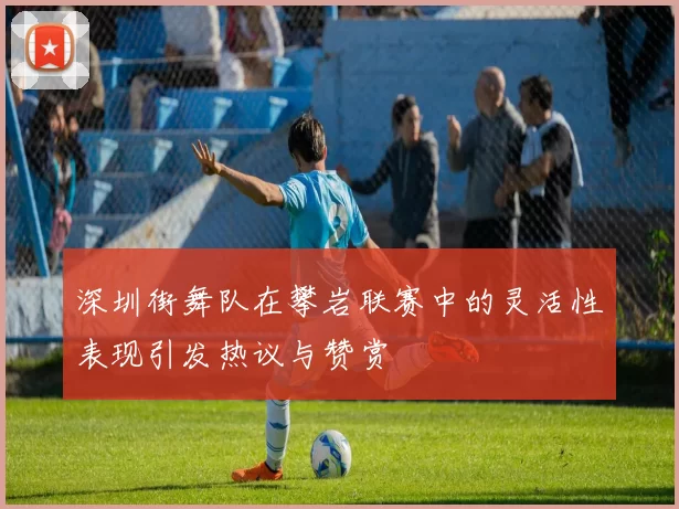 深圳街舞队在攀岩联赛中的灵活性表现引发热议与赞赏