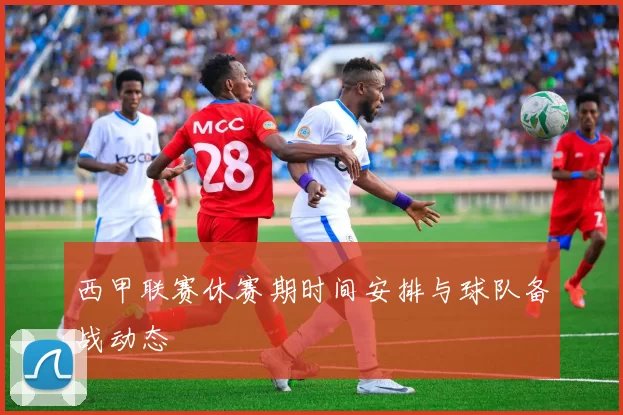 西甲联赛休赛期时间安排与球队备战动态