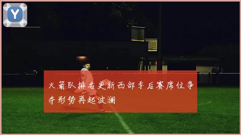 火箭队排名更新西部季后赛席位争夺形势再起波澜
