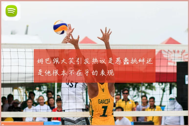 姆巴佩大笑引发热议是愚蠢挑衅还是他根本不在乎的表现