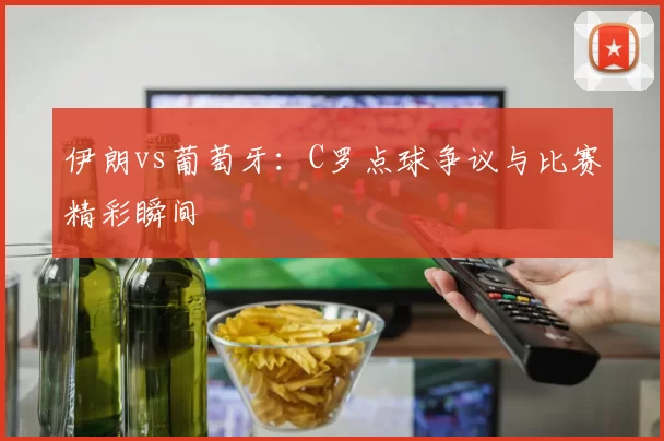 伊朗vs葡萄牙：C罗点球争议与比赛精彩瞬间