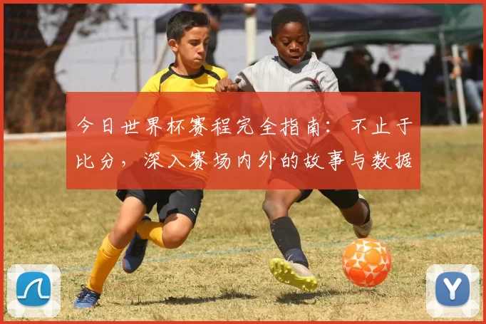 今日世界杯赛程完全指南：不止于比分，深入赛场内外的故事与数据